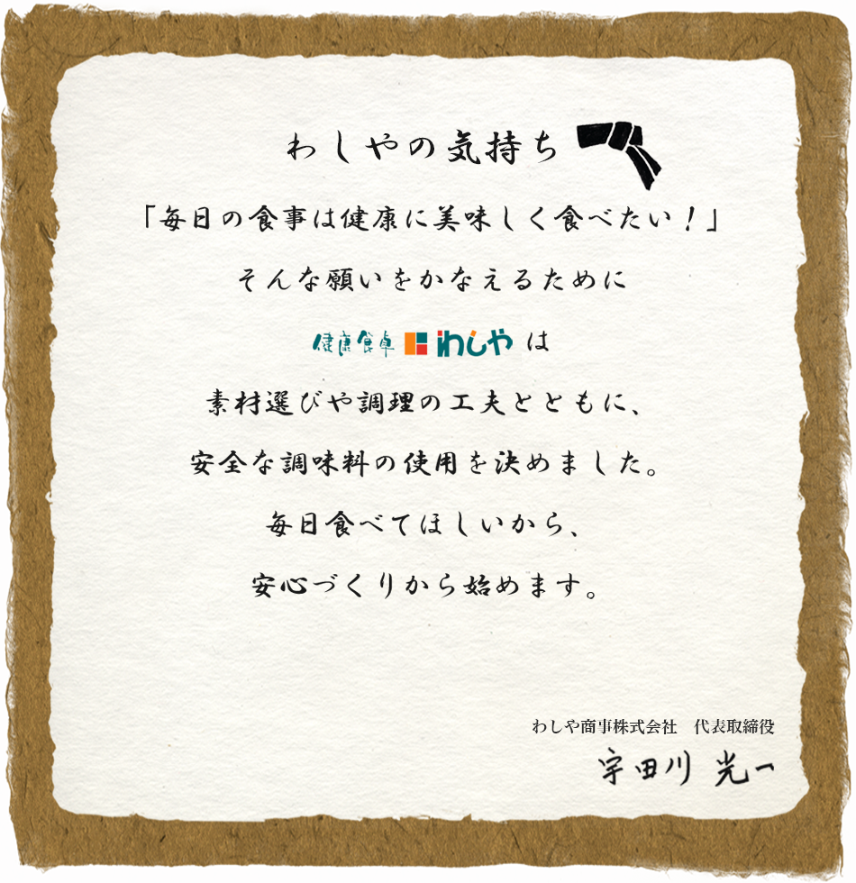 わしやの気持ち
「毎日の食事は健康に美味しく食べたい！」
そんな願いをかなえるために
健康食卓わしやは
素材選びや調理の工夫とともに、
安全な調味料の使用を決めました。
毎日食べてほしいから、
安心づくりから始めます。
わしや商事株式会社　代表取締役
宇田川　光一