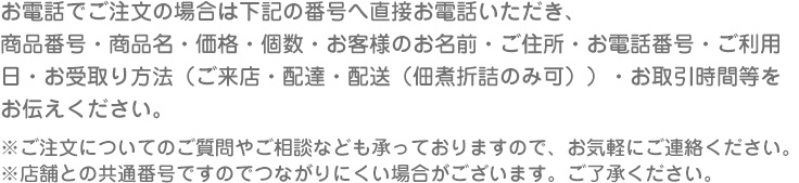 お電話でご注文の場合は下記の番号へ直接お電話いただき、
商品番号・商品名・価格・個数・お客様のお名前・ご住所・お電話番号・ご利用
日・お受取り方法（ご来店・配達・配送（佃煮折詰のみ可））・お取引時間等を
お伝えください。
※ご注文についてのご質問やご相談なども承っておりますので、お気軽にご連絡ください。
※店舗との共通番号ですのでつながりにくい場合がございます。ご了承ください。