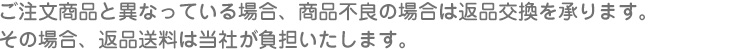 ご注文商品と異なっている場合、商品不良の場合は返品交換を承ります。
その場合、返品送料は当社が負担いたします。