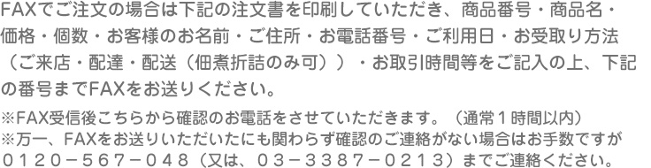 FAXでご注文の場合は下記の注文書を印刷していただき、商品番号・商品名・
価格・個数・お客様のお名前・ご住所・お電話番号・ご利用日・お受取り方法
（ご来店・配達・配送（佃煮折詰のみ可））・お取引時間等をご記入の上、下記
の番号までFAXをお送りください。
※FAX受信後こちらから確認のお電話をさせていただきます。（通常１時間以内）
※万一、FAXをお送りいただいたにも関わらず確認のご連絡がない場合はお手数ですが
０１２０－５６７－０４８（又は、０３－３３８７－０２１３）までご連絡ください。