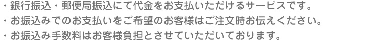 ・銀行振込・郵便局振込にて代金をお支払いただけるサービスです。
・お振込みでのお支払いをご希望のお客様はご注文時お伝えください。
・お振込み手数料はお客様負担とさせていただいております。